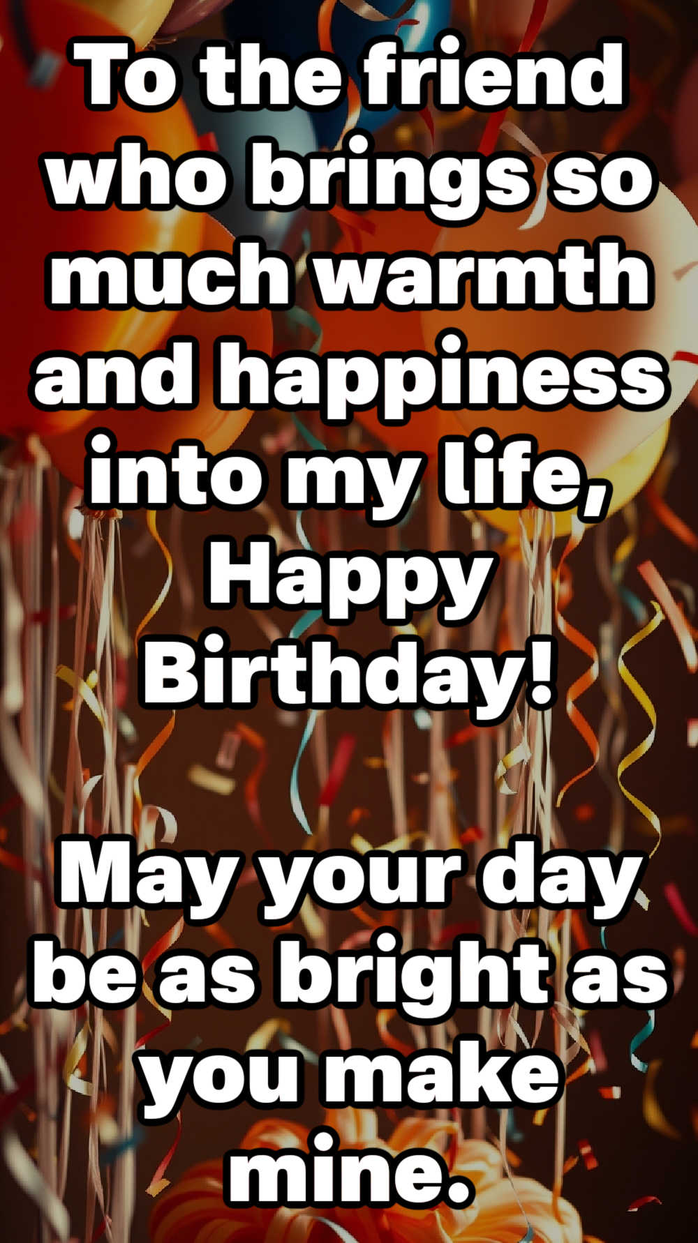 To the friend who brings so much warmth and happiness into my life, Happy Birthday! May your day be as bright as you make mine.