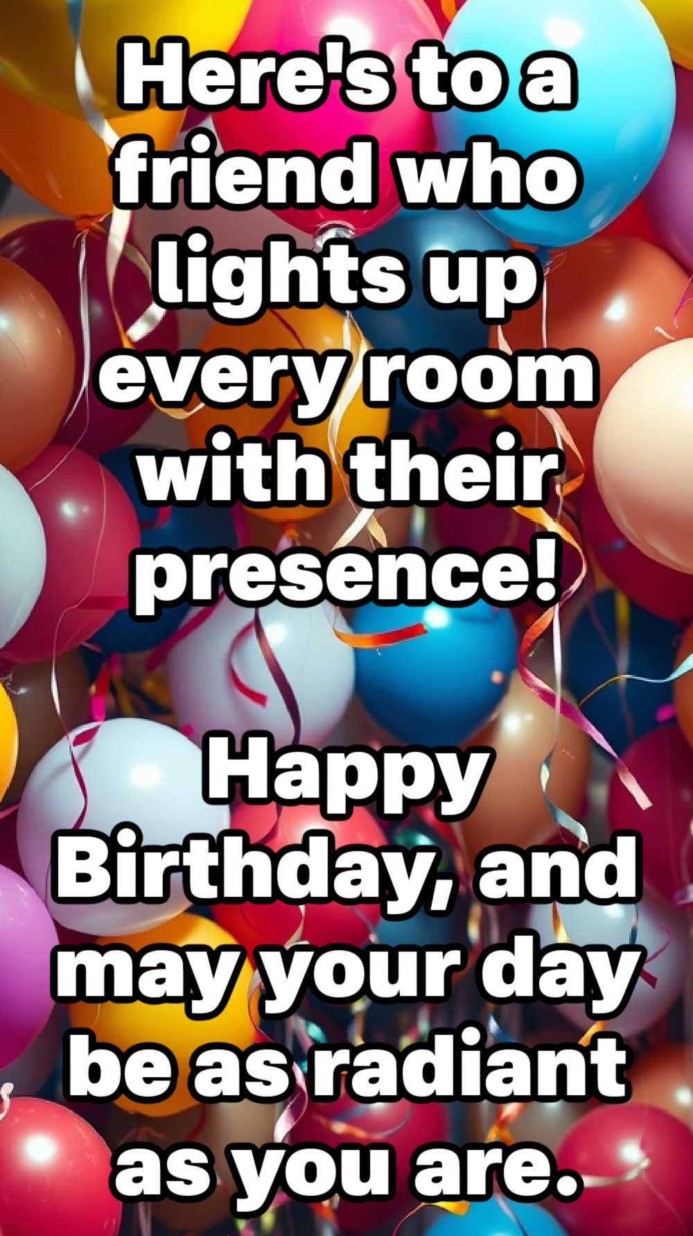 Here's to a friend who lights up every room with their presence. Happy Birthday, and may your day be as radiant as you are.