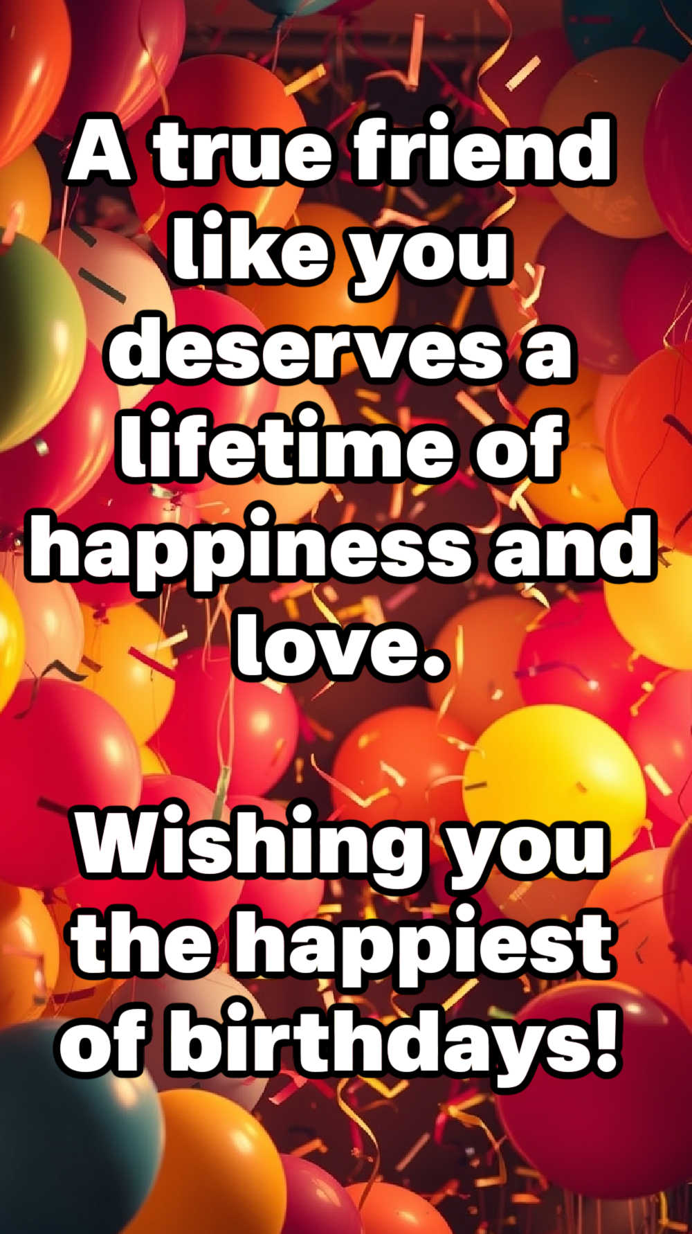 A true friend like you deserves a lifetime of happiness and love. Wishing you the happiest of birthdays, my dear friend.